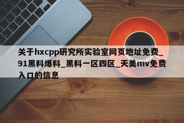 关于hxcpp研究所实验室网页地址免费_91黑料爆料_黑料一区四区_天美mv免费入口的信息